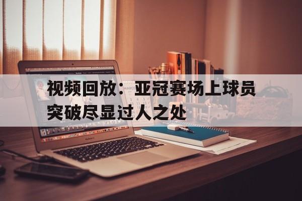 c7c7.app-包含视频回放：亚冠赛场上球员突破尽显过人之处的词条