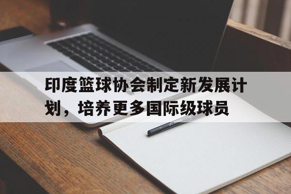 c7娱乐官方网站-包含印度篮球协会制定新发展计划，培养更多国际级球员的词条