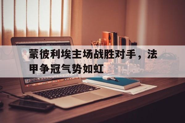 c7娱乐官网-关于蒙彼利埃主场战胜对手，法甲争冠气势如虹的信息
