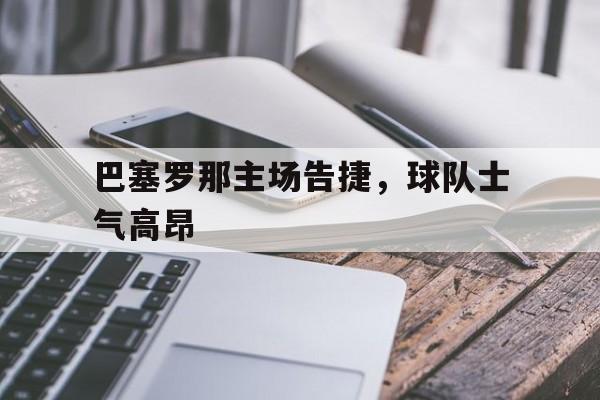巴塞罗那主场告捷,球队士气高昂(巴塞罗那主场告捷,球队士气高昂吗) 巴塞罗那主场告捷,球队士气高昂(巴塞罗那主场告捷,球队士气高昂吗)