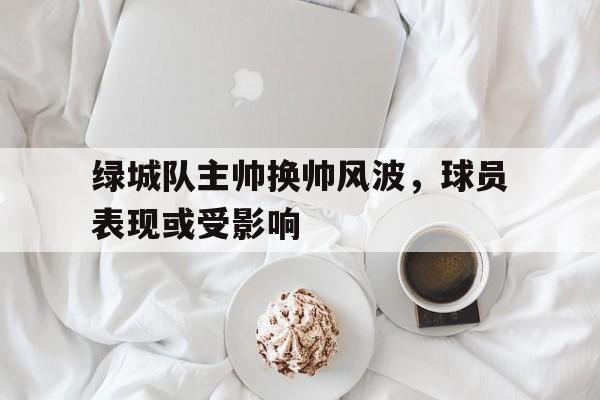 c7娱乐官方网站-关于绿城队主帅换帅风波，球员表现或受影响的信息