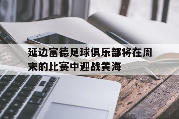 c7娱乐-关于延边富德足球俱乐部将在周末的比赛中迎战黄海的信息